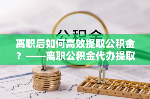 布拖离职后如何高效提取公积金？——离职公积金代办提取全流程解析